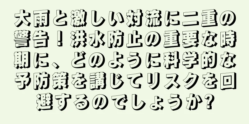 大雨と激しい対流に二重の警告！洪水防止の重要な時期に、どのように科学的な予防策を講じてリスクを回避するのでしょうか?