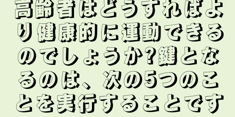 高齢者はどうすればより健康的に運動できるのでしょうか?鍵となるのは、次の5つのことを実行することです