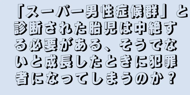 「スーパー男性症候群」と診断された胎児は中絶する必要がある、そうでないと成長したときに犯罪者になってしまうのか？