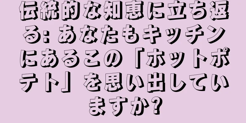 伝統的な知恵に立ち返る: あなたもキッチンにあるこの「ホットポテト」を思い出していますか?