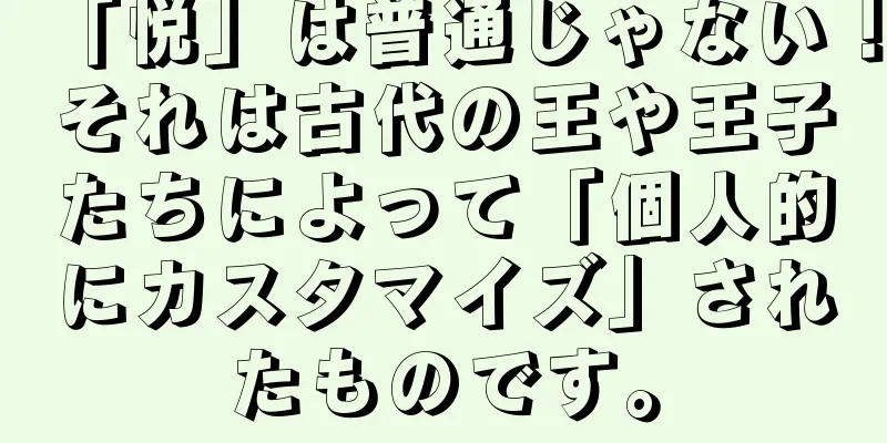 「悦」は普通じゃない！それは古代の王や王子たちによって「個人的にカスタマイズ」されたものです。