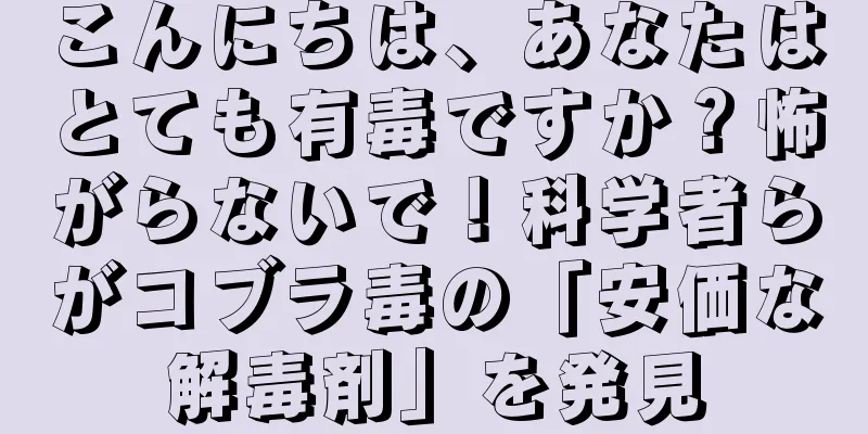 こんにちは、あなたはとても有毒ですか？怖がらないで！科学者らがコブラ毒の「安価な解毒剤」を発見
