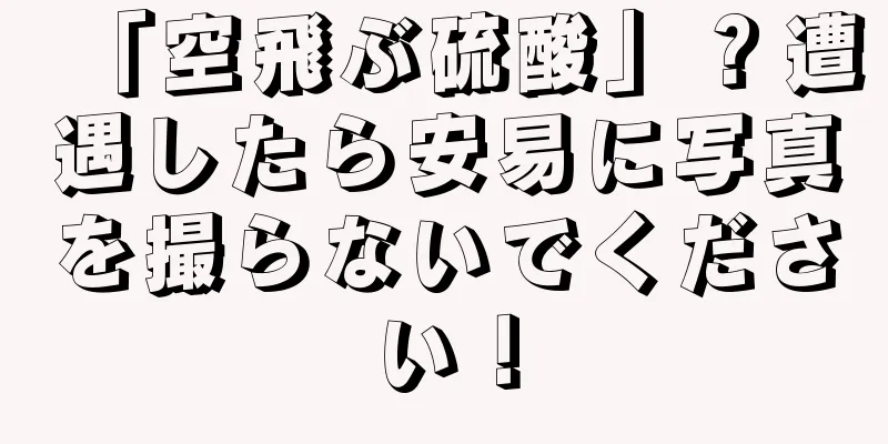 「空飛ぶ硫酸」？遭遇したら安易に写真を撮らないでください！