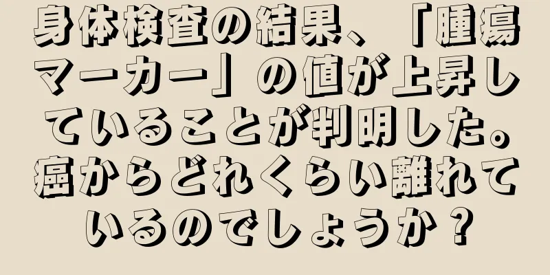 身体検査の結果、「腫瘍マーカー」の値が上昇していることが判明した。癌からどれくらい離れているのでしょうか？