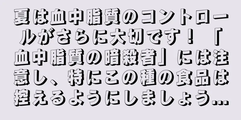 夏は血中脂質のコントロールがさらに大切です！ 「血中脂質の暗殺者」には注意し、特にこの種の食品は控えるようにしましょう...