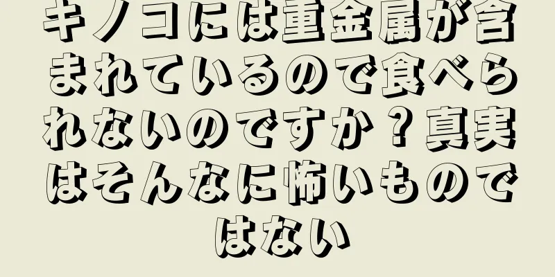 キノコには重金属が含まれているので食べられないのですか？真実はそんなに怖いものではない