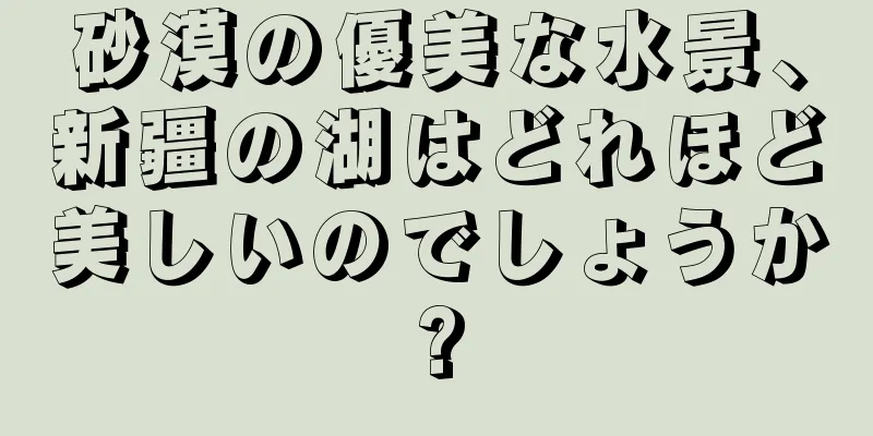 砂漠の優美な水景、新疆の湖はどれほど美しいのでしょうか?