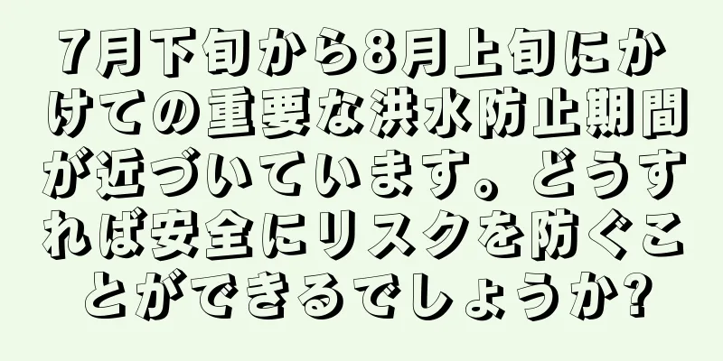 7月下旬から8月上旬にかけての重要な洪水防止期間が近づいています。どうすれば安全にリスクを防ぐことができるでしょうか?