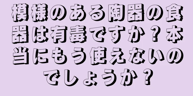 模様のある陶器の食器は有毒ですか？本当にもう使えないのでしょうか？