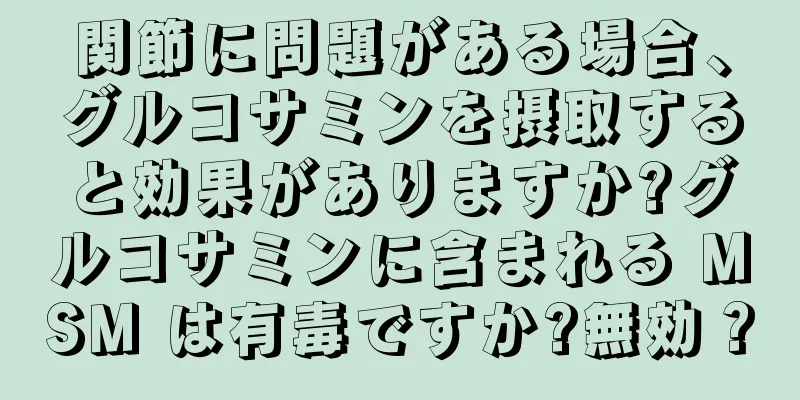 関節に問題がある場合、グルコサミンを摂取すると効果がありますか?グルコサミンに含まれる MSM は有毒ですか?無効？