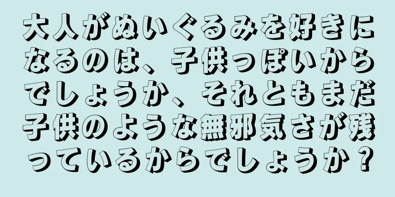 大人がぬいぐるみを好きになるのは、子供っぽいからでしょうか、それともまだ子供のような無邪気さが残っているからでしょうか？