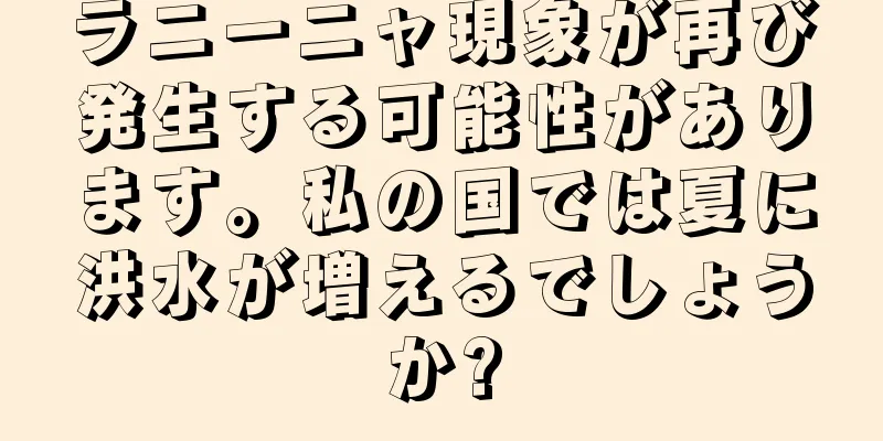 ラニーニャ現象が再び発生する可能性があります。私の国では夏に洪水が増えるでしょうか?