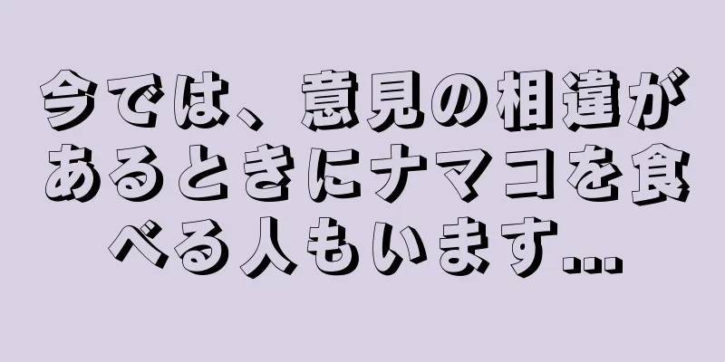 今では、意見の相違があるときにナマコを食べる人もいます...