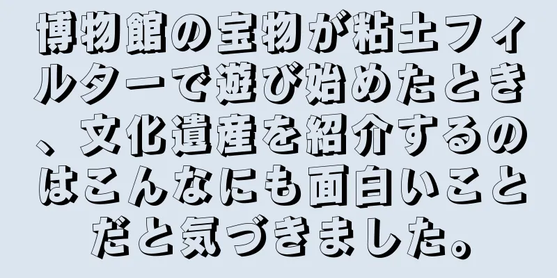 博物館の宝物が粘土フィルターで遊び始めたとき、文化遺産を紹介するのはこんなにも面白いことだと気づきました。