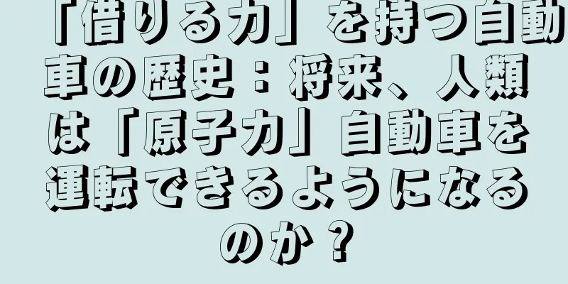 「借りる力」を持つ自動車の歴史：将来、人類は「原子力」自動車を運転できるようになるのか？
