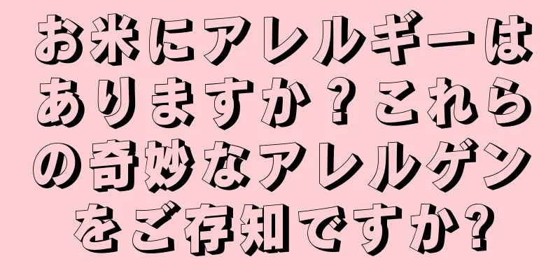 お米にアレルギーはありますか？これらの奇妙なアレルゲンをご存知ですか?