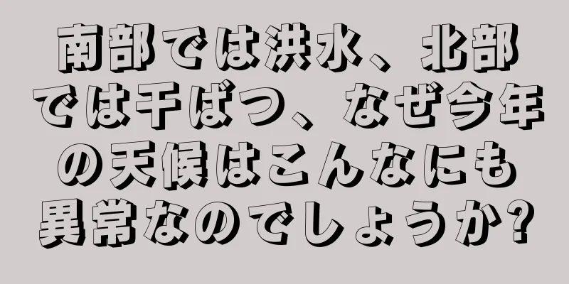 南部では洪水、北部では干ばつ、なぜ今年の天候はこんなにも異常なのでしょうか?