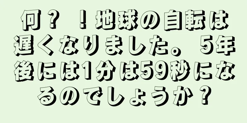 何？ ！地球の自転は遅くなりました。 5年後には1分は59秒になるのでしょうか？