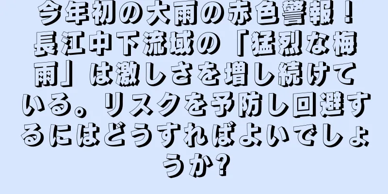 今年初の大雨の赤色警報！長江中下流域の「猛烈な梅雨」は激しさを増し続けている。リスクを予防し回避するにはどうすればよいでしょうか?