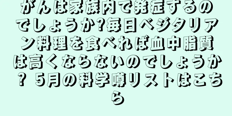 がんは家族内で発症するのでしょうか?毎日ベジタリアン料理を食べれば血中脂質は高くならないのでしょうか？ 5月の科学噂リストはこちら