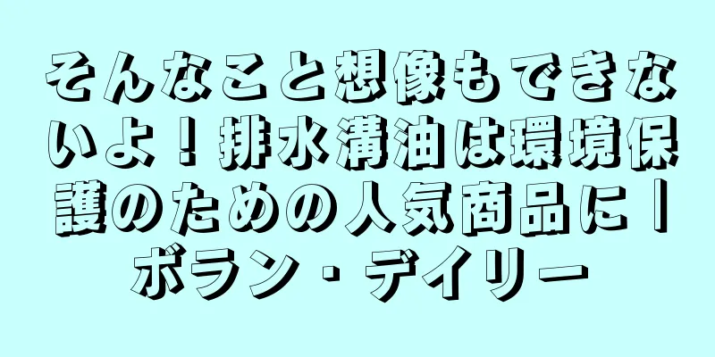 そんなこと想像もできないよ！排水溝油は環境保護のための人気商品に｜ボラン・デイリー