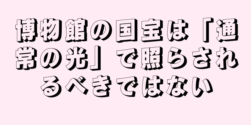 博物館の国宝は「通常の光」で照らされるべきではない