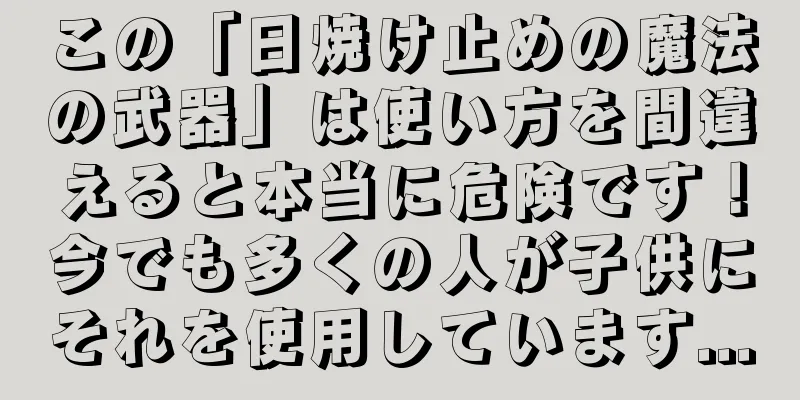 この「日焼け止めの魔法の武器」は使い方を間違えると本当に危険です！今でも多くの人が子供にそれを使用しています...