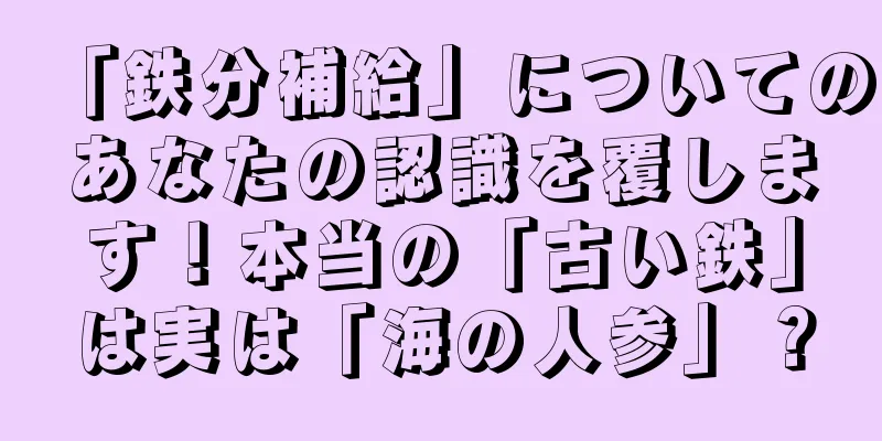 「鉄分補給」についてのあなたの認識を覆します！本当の「古い鉄」は実は「海の人参」？