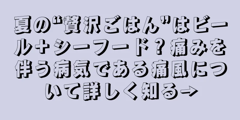 夏の“贅沢ごはん”はビール＋シーフード？痛みを伴う病気である痛風について詳しく知る→