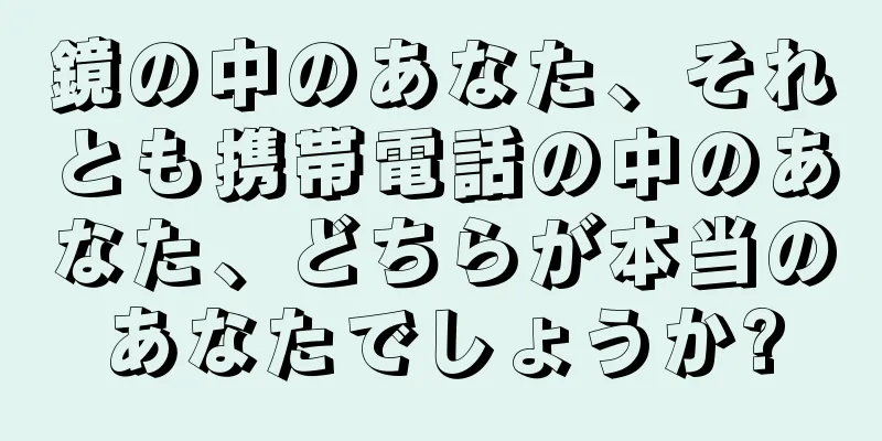 鏡の中のあなた、それとも携帯電話の中のあなた、どちらが本当のあなたでしょうか?