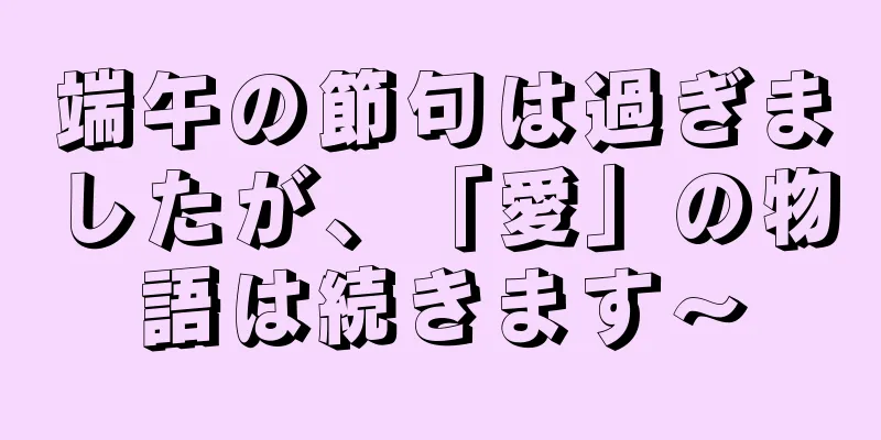 端午の節句は過ぎましたが、「愛」の物語は続きます〜
