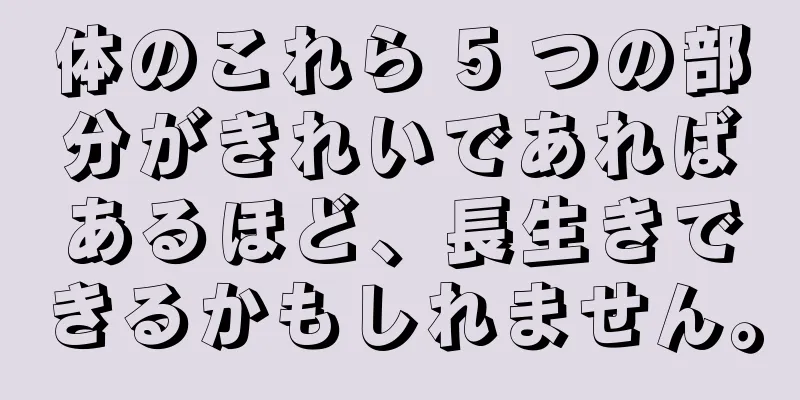 体のこれら 5 つの部分がきれいであればあるほど、長生きできるかもしれません。