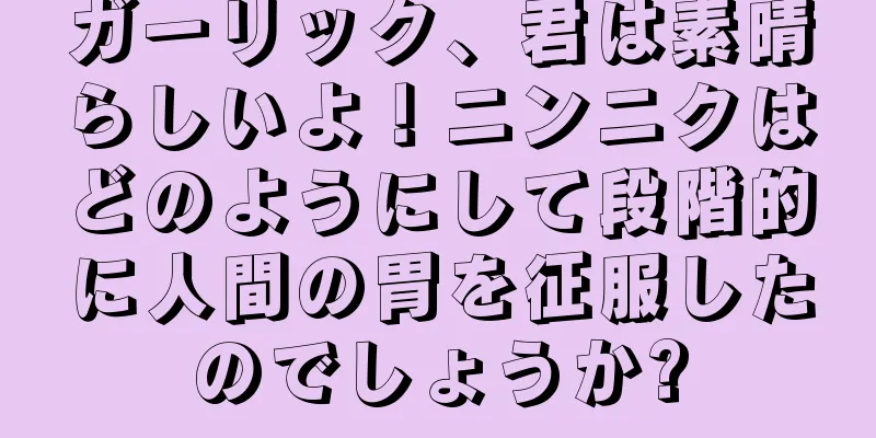 ガーリック、君は素晴らしいよ！ニンニクはどのようにして段階的に人間の胃を征服したのでしょうか?