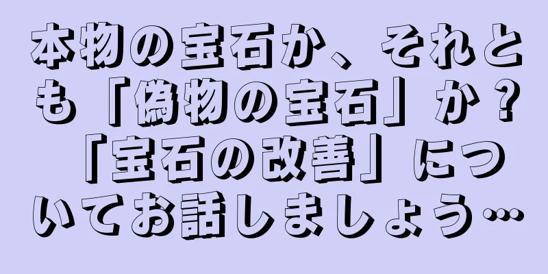 本物の宝石か、それとも「偽物の宝石」か？ 「宝石の改善」についてお話しましょう…