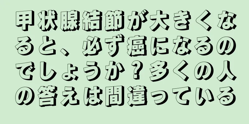甲状腺結節が大きくなると、必ず癌になるのでしょうか？多くの人の答えは間違っている