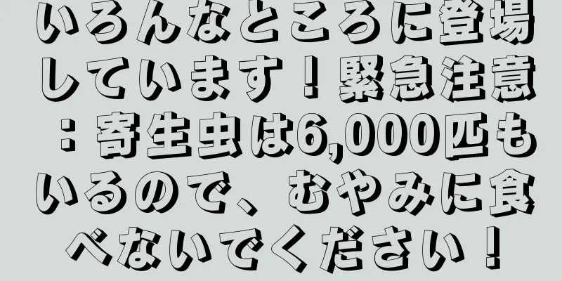 いろんなところに登場しています！緊急注意：寄生虫は6,000匹もいるので、むやみに食べないでください！