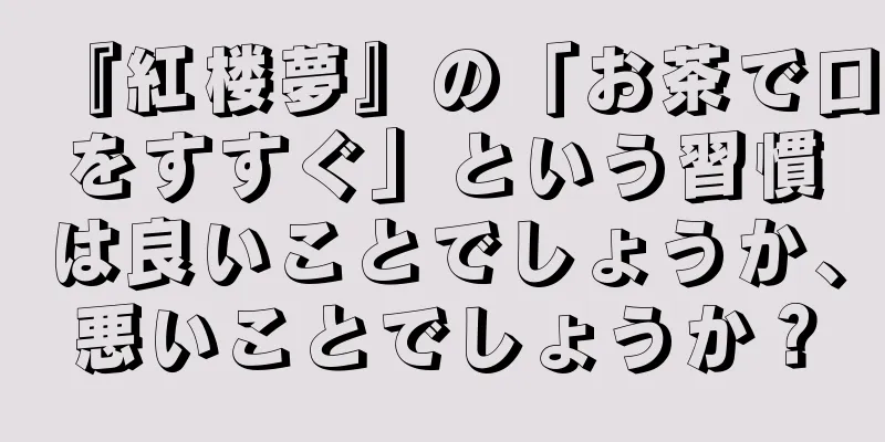 『紅楼夢』の「お茶で口をすすぐ」という習慣は良いことでしょうか、悪いことでしょうか？