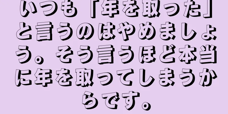 いつも「年を取った」と言うのはやめましょう。そう言うほど本当に年を取ってしまうからです。