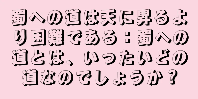 蜀への道は天に昇るより困難である：蜀への道とは、いったいどの道なのでしょうか？