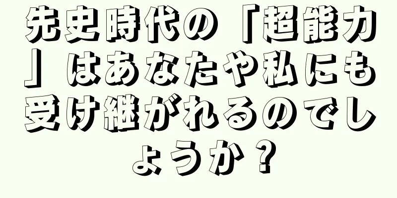 先史時代の「超能力」はあなたや私にも受け継がれるのでしょうか？