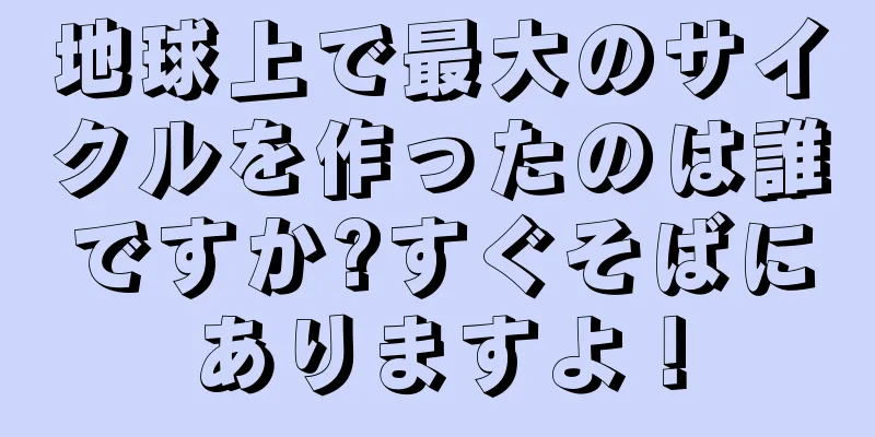 地球上で最大のサイクルを作ったのは誰ですか?すぐそばにありますよ！