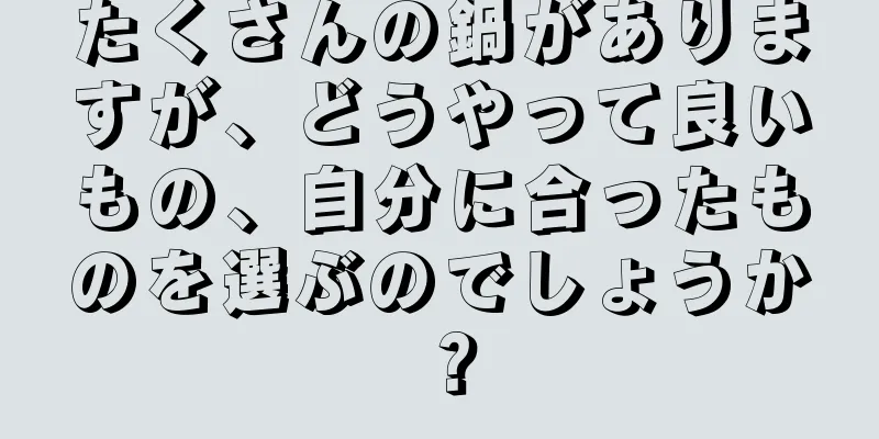 たくさんの鍋がありますが、どうやって良いもの、自分に合ったものを選ぶのでしょうか？