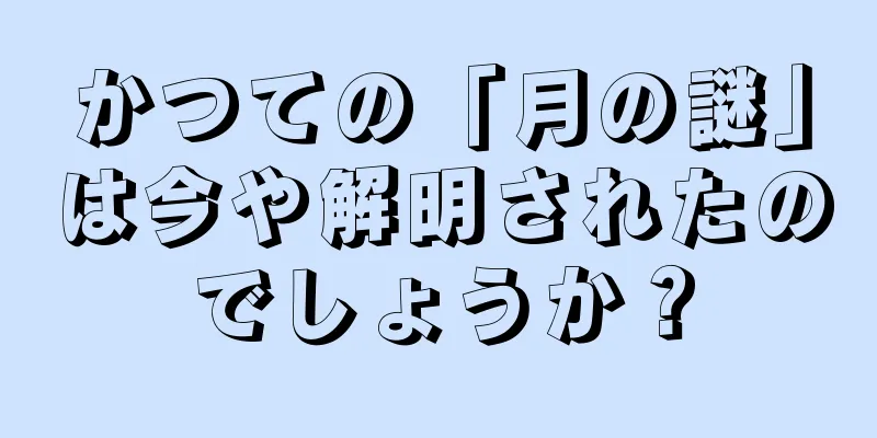 かつての「月の謎」は今や解明されたのでしょうか？
