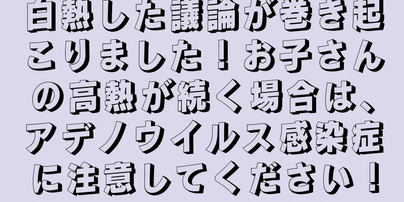 白熱した議論が巻き起こりました！お子さんの高熱が続く場合は、アデノウイルス感染症に注意してください！