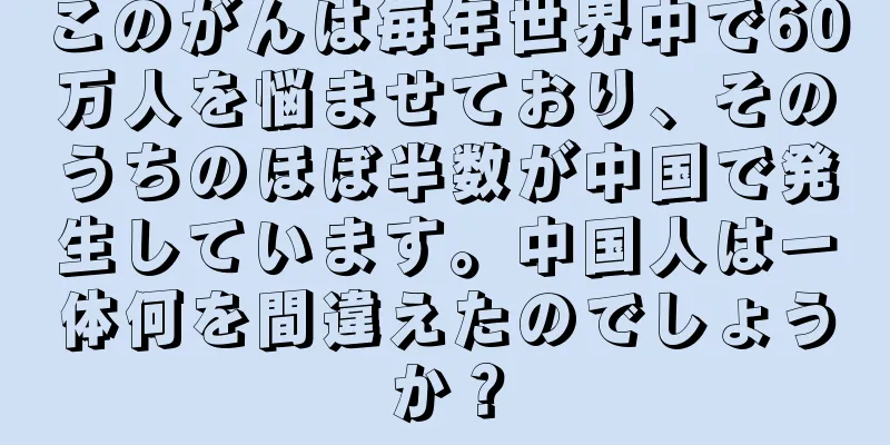 このがんは毎年世界中で60万人を悩ませており、そのうちのほぼ半数が中国で発生しています。中国人は一体何を間違えたのでしょうか？