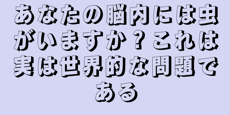 あなたの脳内には虫がいますか？これは実は世界的な問題である