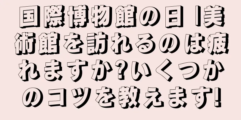 国際博物館の日 |美術館を訪れるのは疲れますか?いくつかのコツを教えます!