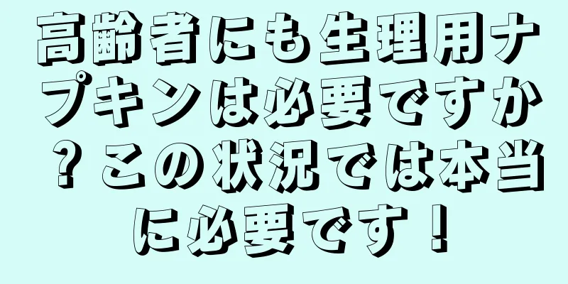 高齢者にも生理用ナプキンは必要ですか？この状況では本当に必要です！