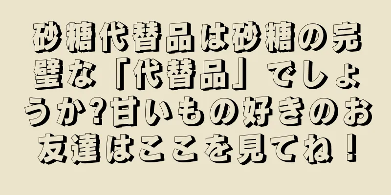 砂糖代替品は砂糖の完璧な「代替品」でしょうか?甘いもの好きのお友達はここを見てね！