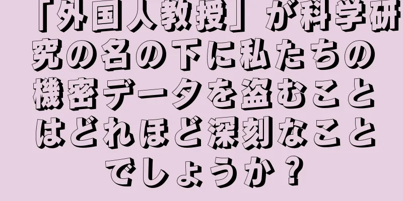 「外国人教授」が科学研究の名の下に私たちの機密データを盗むことはどれほど深刻なことでしょうか？